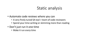 Static analysis
• Automate code reviews where you can
• A very finely tuned SA tool > team of code reviewers
• Spend your time writing or skimming more than reading
• Don’t just run it one time
• Make it run every time
 