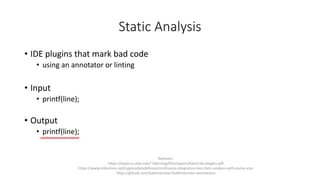 Static Analysis
• IDE plugins that mark bad code
• using an annotator or linting
• Input
• printf(line);
• Output
• printf(line);
Relevant:
https://www.cs.utah.edu/~tdenning/files/papers/baset-ide-plugins.pdf
https://www.slideshare.net/cypressdatadefense/continuous-integration-live-static-analysis-with-puma-scan
https://github.com/SublimeLinter/SublimeLinter-annotations
 