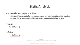 Static Analysis
• Many telemetry opportunities
• Capture these events for metrics on common hits, focus targeted training
around these for opportunities say share safer coding alternatives
• Input
• printf(line);
• Output
• printf(line);
Relevant:
https://www.cs.utah.edu/~tdenning/files/papers/baset-ide-plugins.pdf
https://www.slideshare.net/cypressdatadefense/continuous-integration-live-static-analysis-with-puma-scan
https://github.com/SublimeLinter/SublimeLinter-annotations
 