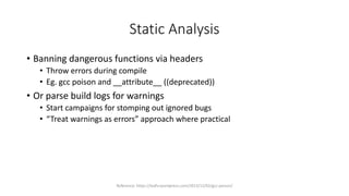 Static Analysis
• Banning dangerous functions via headers
• Throw errors during compile
• Eg. gcc poison and __attribute__ ((deprecated))
• Or parse build logs for warnings
• Start campaigns for stomping out ignored bugs
• “Treat warnings as errors” approach where practical
Reference: https://leafsr.wordpress.com/2013/12/02/gcc-poison/
 