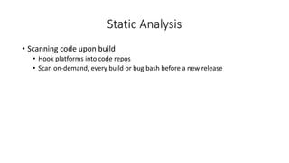 Static Analysis
• Scanning code upon build
• Hook platforms into code repos
• Scan on-demand, every build or bug bash before a new release
 