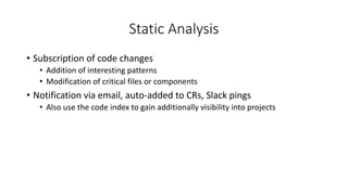 Static Analysis
• Subscription of code changes
• Addition of interesting patterns
• Modification of critical files or components
• Notification via email, auto-added to CRs, Slack pings
• Also use the code index to gain additionally visibility into projects
 
