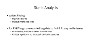 Static Analysis
• Variant finding
• Input: bad code
• Output: more bad code
• For PSIRT bugs, use reported bug data to find & fix any similar issues
• In the same product or other product lines
• Various algorithms to approach similarity searches
 