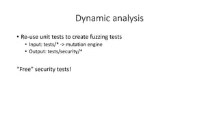 Dynamic analysis
• Re-use unit tests to create fuzzing tests
• Input: tests/* -> mutation engine
• Output: tests/security/*
“Free” security tests!
 
