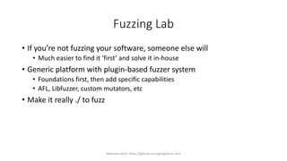 Fuzzing Lab
• If you’re not fuzzing your software, someone else will
• Much easier to find it ‘first’ and solve it in-house
• Generic platform with plugin-based fuzzer system
• Foundations first, then add specific capabilities
• AFL, Libfuzzer, custom mutators, etc
• Make it really ./ to fuzz
Relevant work: https://github.com/google/oss-fuzz
 