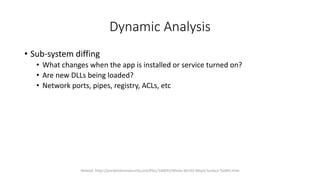 Dynamic Analysis
• Sub-system diffing
• What changes when the app is installed or service turned on?
• Are new DLLs being loaded?
• Network ports, pipes, registry, ACLs, etc
Related: https://packetstormsecurity.com/files/140055/Whale-Win32-Attack-Surface-Toolkit.html
 