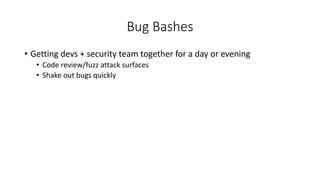 Bug Bashes
• Getting devs + security team together for a day or evening
• Code review/fuzz attack surfaces
• Shake out bugs quickly
 