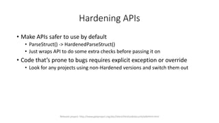 Hardening APIs
• Make APIs safer to use by default
• ParseStruct() -> HardenedParseStruct()
• Just wraps API to do some extra checks before passing it on
• Code that’s prone to bugs requires explicit exception or override
• Look for any projects using non-Hardened versions and switch them out
Relevant project: http://www.gwtproject.org/doc/latest/DevGuideSecuritySafeHtml.html
 