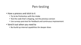 Pen-testing
• Have a process and stick to it
• Try to be frictionless with the intake
• Test the code that’s shipping, not the previous version
• Use surveys post-test for feedback and continuous improvement
• Vend it out when you need to
• But build up internal capabilities for deeper dives
 