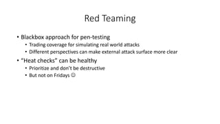 Red Teaming
• Blackbox approach for pen-testing
• Trading coverage for simulating real world attacks
• Different perspectives can make external attack surface more clear
• “Heat checks” can be healthy
• Prioritize and don’t be destructive
• But not on Fridays J
 