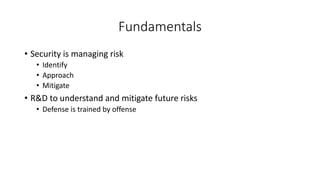 Fundamentals
• Security is managing risk
• Identify
• Approach
• Mitigate
• R&D to understand and mitigate future risks
• Defense is trained by offense
 