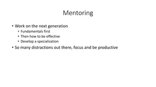Mentoring
• Work on the next generation
• Fundamentals first
• Then how to be effective
• Develop a specialization
• So many distractions out there, focus and be productive
 