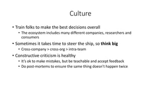 Culture
• Train folks to make the best decisions overall
• The ecosystem includes many different companies, researchers and
consumers
• Sometimes it takes time to steer the ship, so think big
• Cross-company > cross-org > intra-team
• Constructive criticism is healthy
• It’s ok to make mistakes, but be teachable and accept feedback
• Do post-mortems to ensure the same thing doesn’t happen twice
 