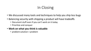 In Closing
• We discussed many tools and techniques to help you ship less bugs
• Balancing security with shipping a product will have tradeoffs
• Document stuff even if you can’t work on it today
• Prioritize and conquer
• Work on what you think is valuable
• problem:solution > problem
 