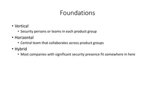 Foundations
• Vertical
• Security persons or teams in each product group
• Horizontal
• Central team that collaborates across product groups
• Hybrid
• Most companies with significant security presence fit somewhere in here
 