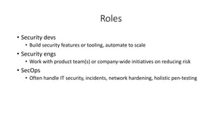 Roles
• Security devs
• Build security features or tooling, automate to scale
• Security engs
• Work with product team(s) or company-wide initiatives on reducing risk
• SecOps
• Often handle IT security, incidents, network hardening, holistic pen-testing
 
