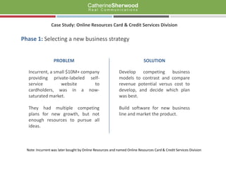 Case Study: Online Resources Card & Credit Services Division Phase 1:Selecting a new business strategy PROBLEM Incurrent, a small $10M+ company providing private-labeled self-service website to cardholders, was in a now-saturated market. They had multiple competing plans for new growth, but not enough resources to pursue all ideas. SOLUTION Develop competing business models to contrast and compare revenue potential versus cost to develop, and decide which plan  was best. Build software for new business line and market the product. Note: Incurrent was later bought by Online Resources and named Online Resources Card & Credit Services Division 