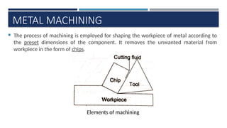 METAL MACHINING
 The process of machining is employed for shaping the workpiece of metal according to
the preset dimensions of the component. It removes the unwanted material from
workpiece in the form of chips.
Elements of machining
 
