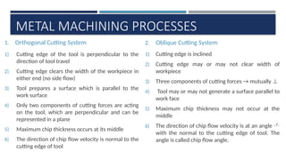 METAL MACHINING PROCESSES
1. Orthogonal Cutting System
1) Cutting edge of the tool is perpendicular to the
direction of tool travel
2) Cutting edge clears the width of the workpiece in
either end (no side flow)
3) Tool prepares a surface which is parallel to the
work surface
4) Only two components of cutting forces are acting
on the tool, which are perpendicular and can be
represented in a plane
5) Maximum chip thickness occurs at its middle
6) The direction of chip flow velocity is normal to the
cutting edge of tool
2. Oblique Cutting System
1) Cutting edge is inclined
2) Cutting edge may or may not clear width of
workpiece
3) Three components of cutting forces → mutually ⊥
4) Tool may or may not generate a surface parallel to
work face
5) Maximum chip thickness may not occur at the
middle
6) The direction of chip flow velocity is at an angle 
with the normal to the cutting edge of tool. The
angle is called chip flow angle.
 