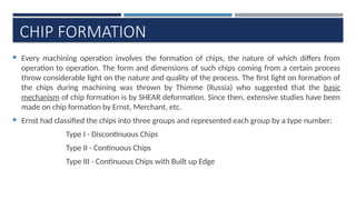 CHIP FORMATION
 Every machining operation involves the formation of chips, the nature of which differs from
operation to operation. The form and dimensions of such chips coming from a certain process
throw considerable light on the nature and quality of the process. The first light on formation of
the chips during machining was thrown by Thimme (Russia) who suggested that the basic
mechanism of chip formation is by SHEAR deformation. Since then, extensive studies have been
made on chip formation by Ernst, Merchant, etc.
 Ernst had classified the chips into three groups and represented each group by a type number:
Type I - Discontinuous Chips
Type II - Continuous Chips
Type III - Continuous Chips with Built up Edge
 