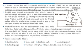  CONTINUOUS Chips with B.U.E.: Such chips also appear in the form of long coils but they are not as
smooth as Type-II. A small lump of metal gets welded to the chip tool contact area (Zone 1). This kind of
welding is due to high pressure at the cutting edge. The lump of metal is known as built-up edge (BUE).
 The BUE grows gradually at the cutting edge. When its growth is
sufficiently large, it collapses. A part of it escapes with the chips in
the form of very thin flakes (2) adhering underneath the escaping
chips. Another part (3) of it gets embedded on to the finished
surface while the remaining part remains welded at zone 1. This
part again grows up and collapses as described above.
 The hardness of this mass has been estimated to be 2 to 3 times
higher
higher than that of material being machined. This is the reason why cutting edge remains active even when
it is covered with BUE. The only point in favour of BUE is that it protects the cutting edge from wear due to
moving chips and the action of heat. This increases tool life. Otherwise, presence of BUE means poor
surface finish because a portion of it is pressed on to finished surface.
 Factors responsible for BUE are:
1. Ductile material 2. Coarse feed 3. Small rake angle 4. Low cutting speed
5. Dull cutting edge 6. Insufficient cutting fluid 7. High friction at the chip - tool interface
 