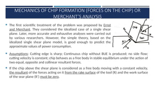 MECHANICS OF CHIP FORMATION (FORCES ON THE CHIP) OR
MERCHANT’S ANALYSIS
 The first scientific treatment of the problem was proposed by Ernst
and Merchant. They considered the idealized case of a single shear
plane. Later, more accurate and exhaustive analyses were carried out
by various researchers. However, the simple theory, based on the
idealized single shear plane model, is good enough to predict the
approximate values of power consumption.
’
 Assumptions: Cutting edge is sharp; Continuous chip without BUE is produced; no side flow;
cutting velocity is constant; chip behaves as a free body in stable equilibrium under the action of
two equal, opposite and collinear resultant forces.
 If the chip above the shear plane is considered as a free body moving with a constant velocity,
the resultant of the forces acting on it from the rake surface of the tool (R) and the work surface
of the sear plane (R’) must be zero.
 