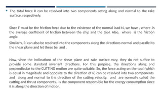  The total force R can be resolved into two components acting along and normal to the rake
surface, respectively.
Since F must be the friction force due to the existence of the normal load N, we have , where is
the average coefficient of friction between the chip and the tool. Also, where is the friction
angle.
Similarly, R’ can also be resolved into the components along the directions normal and parallel to
the shear plane and let these be and .
Now, since the inclinations of the shear plane and rake surface vary, they do not suffice to
provide some standard invariant directions. For this purpose, the directions along and
perpendicular to the CUTTING motion are quite suitable. So, the force acting on the tool (which
is equal in magnitude and opposite to the direction of R) can be resolved into two components
and along and normal to the direction of the cutting velocity. and are normally called the
cutting and thrust components. is the component responsible for the energy consumption since
it is along the direction of motion.
 