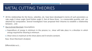 METAL CUTTING THEORIES
 All the relationships for the forces, velocities, etc. have been developed in terms of such parameters as
rake angle () shear angle ()and friction angle (). Out of these three, is a measurable quantity, and are
obtained by computation. Several investigators have proposed their theories to establish a relationship
between , and .
 Due to Ernst-Merchant: Assumptions:
a) Expenditure of energy is minimum in the process i.e., shear will take place in a direction in which
energy required for shearing is minimum.
b) Shear stress is maximum at the shear plane and it remains constant.
Now (from Merchant’s Analysis)
Differentiate w.r.t. ,
 
