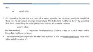 Thus
or which gives
 On comparing the practical and theoretical values given by this equation, Merchant found that
there was no agreement amongst these values. This led him to modify his theory by assuming
that shear stress along the shear plane varies linearly with normal stress as
where when .
He then derived C measures the dependence of shear stress on normal stress and is
termed as machining constant.
 The most controversial point in the Merchant solution is that the friction conditions have been
taken as independent of .
 