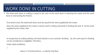 WORK DONE IN CUTTING
 The total work done in cutting is equal to the sum of the work done in shearing the metal and the work
done in overcoming the friction.
If no work is lost, the total work done must be equal to the work supplied by the motor.
Now, the work supplied by the motor is partly used in cutting and partly in feeding the tool. If be the work
supplied by the motor, then
In comparison to cutting velocity, the feed velocity is very nominal. Similarly, . So, the work spent in feeding
can be considered as negligible. Therefore,
Under ideal conditions,
∴
where, F is frictional force, is velocity chip flow
 
