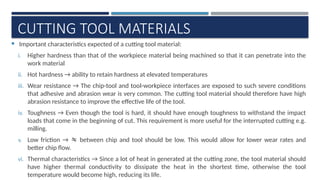 CUTTING TOOL MATERIALS
 Important characteristics expected of a cutting tool material:
i. Higher hardness than that of the workpiece material being machined so that it can penetrate into the
work material
ii. Hot hardness → ability to retain hardness at elevated temperatures
iii. Wear resistance → The chip-tool and tool-workpiece interfaces are exposed to such severe conditions
that adhesive and abrasion wear is very common. The cutting tool material should therefore have high
abrasion resistance to improve the effective life of the tool.
iv. Toughness → Even though the tool is hard, it should have enough toughness to withstand the impact
loads that come in the beginning of cut. This requirement is more useful for the interrupted cutting e.g.
milling.
v. Low friction →  between chip and tool should be low. This would allow for lower wear rates and
better chip flow.
vi. Thermal characteristics → Since a lot of heat in generated at the cutting zone, the tool material should
have higher thermal conductivity to dissipate the heat in the shortest time, otherwise the tool
temperature would become high, reducing its life.
 