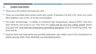 1. Carbon Tool Steels:
 These were the earliest tool materials used.
 These are essentially plain carbon steels with carbon % between 0.6 and 1.5%; some very small
alloy additions such as Mn, Si, W, Mo and Vanadium.
 The major disadvantage → inability to withstand high temperatures. Beyond 200°C, they lose
their hardness and cease to cut. Thus they are useful only for very low cutting speeds (about
0.15 m/s) and used with low temperature generating operations such as machining wood, Mg,
brass and Al;
 Used for form tool material for low quantity production; also widely used in the manufacture of
HAND tools like TAPS, FILES, REAMERS and HACKSAW BLADES.
 
