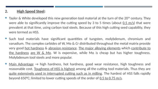 2. High Speed Steel:
 Tayler & White developed this new generation tool material at the turn of the 20th
century. They
were able to significantly improve the cutting speed by 3 to 5 times (about 0.5 m/s) that were
prevalent at that time, using carbon tool steels. Because of this high cutting seed capability, they
were termed as HSS.
 Such tool materials have significant quantities of tungsten, molybdenum, chromium and
vanadium. The complex carbides of W, Mo & Cr distributed throughout the metal matrix provide
very good hot hardness & abrasion resistance. The major alloying elements which contribute to
the hardness are W & Mo. W is expensive, while Mo is cheap but has higher toughness.
Molybdenum tool steels and more popular.
 Main Advantage → high hardness, hot hardness, good wear resistance, high toughness and
reasonable cost. Toughness of HSS is highest among all the cutting tool materials. Thus they are
quite extensively used in interrupted cutting such as in milling. The hardest of HSS falls rapidly
beyond 650°C; limited to lower cutting speeds of the order of 0.5 to 0.75 m/s.
 