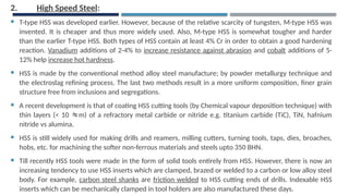 2. High Speed Steel:
 T-type HSS was developed earlier. However, because of the relative scarcity of tungsten, M-type HSS was
invented. It is cheaper and thus more widely used. Also, M-type HSS is somewhat tougher and harder
than the earlier T-type HSS. Both types of HSS contain at least 4% Cr in order to obtain a good hardening
reaction. Vanadium additions of 2-4% to increase resistance against abrasion and cobalt additions of 5-
12% help increase hot hardness.
 HSS is made by the conventional method alloy steel manufacture; by powder metallurgy technique and
the electroslag refining process. The last two methods result in a more uniform composition, finer grain
structure free from inclusions and segregations.
 A recent development is that of coating HSS cutting tools (by Chemical vapour deposition technique) with
thin layers (< 10 m) of a refractory metal carbide or nitride e.g. titanium carbide (TiC), TiN, hafnium
nitride vs alumina.
 HSS is still widely used for making drills and reamers, milling cutters, turning tools, taps, dies, broaches,
hobs, etc. for machining the softer non-ferrous materials and steels upto 350 BHN.
 Till recently HSS tools were made in the form of solid tools entirely from HSS. However, there is now an
increasing tendency to use HSS inserts which are clamped, brazed or welded to a carbon or low alloy steel
body. For example, carbon steel shanks are friction welded to HSS cutting ends of drills. Indexable HSS
inserts which can be mechanically clamped in tool holders are also manufactured these days.
 