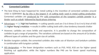 4. Cemented Carbides:
 The best thing to have happened for metal cutting is the invention of cemented carbides around
1926 in GERMANY. By far this is the largest % of cutting tools used in metal cutting production.
Cemented carbides are produced by the cold compaction of the tungsten carbide powder in a
binder such as cobalt, followed by liquid-phase sintering.
 Advantages → (a) high hot hardness → cutting speeds used are 3 to 6 times (5 to 6 m/s) that of HSS
(b) higher Young’s modulus → results in stiffer cutting tools with a low tendency towards chatter
 However, carbides are more brittle and expensive. It is possible to change the composition of
carbides to get a range of properties. The variations achieved are based on the amount of Co binder,
different types of carbides and the grain size of carbide.
 Besides tungsten carbide, the cemented carbides also make use of titanium and tantalum carbides
in combination with tungsten carbide.
 ISO designation → The lower designation numbers such as P10, M10, K10 are for higher speed
finishing cut application, while the higher numbers like P40 are for lower speed machining
application.
 