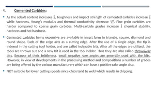4. Cemented Carbides:
 As the cobalt content increases , toughness and impact strength of cemented carbides increase 
while hardness, Young’s modulus and thermal conductivity decrease . Fine grain carbides are
harder compared to coarse grain carbides. Multi-carbide grades increase  chemical stability,
hardness and hot hardness.
 Cemented carbides being expensive are available in insert form in triangle, square, diamond and
round shape. Each of the edge acts as a cutting edge. After the use of a single edge, the tip is
indexed in the cutting tool holder, and are called indexable bits. After all the edges are utilized, the
tools are thrown out and a new bit is used in the tool holder. Thus they are also called throwaway
bits. Because of their brittleness, small negative rake angles are generally used with the bits.
However, in view of developments in the processing method and compositions a number of grades
are being offered by the various manufacturers which can have a positive rake angle also.
 NOT suitable for lower cutting speeds since chips tend to weld which results in chipping.
 