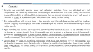 6. Ceramics:
 Ceramics are essentially alumina based high refractory materials. These can withstand very high
temperatures, are chemically more stable and have higher wear resistance than other cutting tool materials.
In view of their ability to withstand high temperatures, they can be used for machining at very high speeds of
the order of 10 m/s. It is possible to get a mirror finish on C.I. using ceramic turning.
 The main problems with ceramic tools → low strength; poor thermal characteristics and their tendency
towards chipping; machining tools have to be extremely rigid; not suitable for intermittent cutting or for low
cutting speeds.
 Apart from the pure alumina based ceramics, sometimes other materials such as TiC are added to enhance
the transverse rupture strength. Some Yttrium oxide may also be added as a sintering agent. Other ceramics
of relatively recent origin are: alumina-titanium diboride, alumina-zirconia-tungsten compound, and Si-Al-O-N
complex compound. These are less hard than alumina ceramics, but are tougher.
 Ceramic tools are used for machining workpieces which have high hardness such as hard castings, case
hardened and hardened steels. Typical products that can be machined are brake discs, brake drums, cylinder
liners and flywheels. The correct cutting speed produces good surface finish, optimum productivity and better
tool life.
 