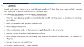 6. Ceramics:
 Ceramic tools cannot machine some materials such as Al and Ti since they have a strong affinity towards
them, as a result of which chemical reactions could take place.
 See of the vital requirements when machining with ceramics:
i. Using the highest cutting speed recommended and preferably selecting square or round inserts with large
nose radius
ii. Using rigid machine tools with high spindle speeds
iii. Machining rigid workpieces
iv. Using negative rake angles so that less force is applied directly to the ceramic tip
v. Keeping the overhang of the tool holder to a minimum
vi. Using a large nose radius and side cutting edge angle on the ceramic insert to reduce the tendency of
chipping
vii. Taking a deeper cut with a light feed
viii. Avoiding coolants with Al2O3 based ceramics
 