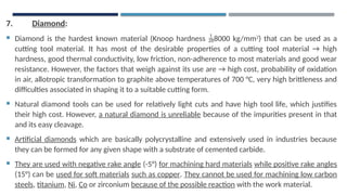 7. Diamond:
 Diamond is the hardest known material (Knoop hardness 8000 kg/mm2
) that can be used as a
cutting tool material. It has most of the desirable properties of a cutting tool material → high
hardness, good thermal conductivity, low friction, non-adherence to most materials and good wear
resistance. However, the factors that weigh against its use are → high cost, probability of oxidation
in air, allotropic transformation to graphite above temperatures of 700 °C, very high brittleness and
difficulties associated in shaping it to a suitable cutting form.
 Natural diamond tools can be used for relatively light cuts and have high tool life, which justifies
their high cost. However, a natural diamond is unreliable because of the impurities present in that
and its easy cleavage.
 Artificial diamonds which are basically polycrystalline and extensively used in industries because
they can be formed for any given shape with a substrate of cemented carbide.
 They are used with negative rake angle (-5°) for machining hard materials while positive rake angles
(15°) can be used for soft materials such as copper. They cannot be used for machining low carbon
steels, titanium, Ni, Co or zirconium because of the possible reaction with the work material.
 