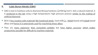 8. Cubic Boron Nitride (CBN):
 CBN is next in hardness only to diamond (Knoop hardness 4700 kg/mm2
). Not a natural material, it
is produced in the lab using a high temperature/ high pressure process similar to the making of
artificial diamond.
 BCN is less reactive with materials like hardened steels, hard chill C.I., Nickel based and Cobalt based
alloys and hence it is extensively used for machining these alloys.
 They are more expensive than cemented carbides but have higher accuracy which makes
productivity possible for difficult-to-machine materials.
 