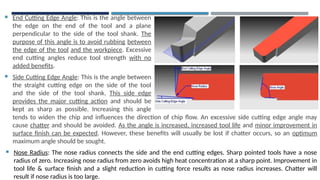  End Cutting Edge Angle: This is the angle between
the edge on the end of the tool and a plane
perpendicular to the side of the tool shank. The
purpose of this angle is to avoid rubbing between
the edge of the tool and the workpiece. Excessive
end cutting angles reduce tool strength with no
added benefits.
 Side Cutting Edge Angle: This is the angle between
the straight cutting edge on the side of the tool
and the side of the tool shank. This side edge
provides the major cutting action and should be
kept as sharp as possible. Increasing this angle
tends
tends to widen the chip and influences the direction of chip flow. An excessive side cutting edge angle may
cause chatter and should be avoided. As the angle is increased, increased tool life and minor improvement in
surface finish can be expected. However, these benefits will usually be lost if chatter occurs, so an optimum
maximum angle should be sought.
 Nose Radius: The nose radius connects the side and the end cutting edges. Sharp pointed tools have a nose
radius of zero. Increasing nose radius from zero avoids high heat concentration at a sharp point. Improvement in
tool life & surface finish and a slight reduction in cutting force results as nose radius increases. Chatter will
result if nose radius is too large.
 