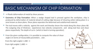 
V
BASIC MECHANISM OF CHIP FORMATION
 → Plastic deformation of metal by shear process
 Geometry of Chip Formation: When a wedge shaped tool is pressed against the workpiece, chip is
produced by deformation of material ahead of cutting edge because of shearing action taking place in a
zone known as shear plane. Shear plane separates the deformed and undeformed material.
 The tool moves with a velocity against the work and thereby shears the metal along the shear plane AB.
The outgoing chip of thickness experiences two velocity components and along tool face and shear
plane respectively. The depth of cut is [which is feed in turning operation].
 From the given configuration, it is possible to compute the value of shear
angle () in terms of measurable parameters , and .
From the right angled ABC →
From right angled ABD →
or
 