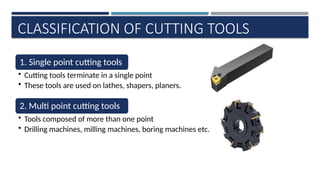 CLASSIFICATION OF CUTTING TOOLS
1. Single point cutting tools
• Cutting tools terminate in a single point
• These tools are used on lathes, shapers, planers.
2. Multi point cutting tools
• Tools composed of more than one point
• Drilling machines, milling machines, boring machines etc.
 