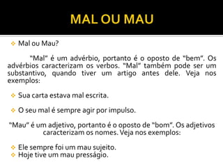  Mal ou Mau?
“Mal” é um advérbio, portanto é o oposto de “bem”. Os
advérbios caracterizam os verbos. “Mal” também pode ser um
substantivo, quando tiver um artigo antes dele. Veja nos
exemplos:
 Sua carta estava mal escrita.
 O seu mal é sempre agir por impulso.
“Mau” é um adjetivo, portanto é o oposto de “bom”. Os adjetivos
caracterizam os nomes.Veja nos exemplos:
 Ele sempre foi um mau sujeito.
 Hoje tive um mau presságio.
 