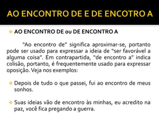  AO ENCONTRO DE ou DE ENCONTRO A
“Ao encontro de” significa aproximar-se, portanto
pode ser usado para expressar a ideia de “ser favorável a
alguma coisa”. Em contrapartida, “de encontro a” indica
colisão, portanto, é frequentemente usado para expressar
oposição.Veja nos exemplos:
 Depois de tudo o que passei, fui ao encontro de meus
sonhos.
 Suas ideias vão de encontro às minhas, eu acredito na
paz, você fica pregando a guerra.
 