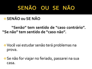 SENÃO ou SE NÃO
“Senão” tem sentido de “caso contrário”.
“Se não” tem sentido de “caso não”.
Você vai estudar senão terá problemas na
prova.
Se não for viajar no feriado, passarei na sua
casa.
 