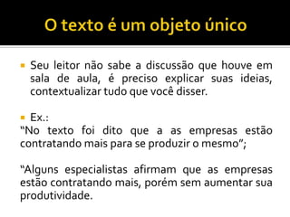  Seu leitor não sabe a discussão que houve em
sala de aula, é preciso explicar suas ideias,
contextualizar tudo que você disser.
 Ex.:
“No texto foi dito que a as empresas estão
contratando mais para se produzir o mesmo”;
“Alguns especialistas afirmam que as empresas
estão contratando mais, porém sem aumentar sua
produtividade.
 