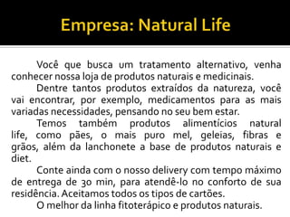 Você que busca um tratamento alternativo, venha
conhecer nossa loja de produtos naturais e medicinais.
Dentre tantos produtos extraídos da natureza, você
vai encontrar, por exemplo, medicamentos para as mais
variadas necessidades, pensando no seu bem estar.
Temos também produtos alimentícios natural
life, como pães, o mais puro mel, geleias, fibras e
grãos, além da lanchonete a base de produtos naturais e
diet.
Conte ainda com o nosso delivery com tempo máximo
de entrega de 30 min, para atendê-lo no conforto de sua
residência.Aceitamos todos os tipos de cartões.
O melhor da linha fitoterápico e produtos naturais.
 