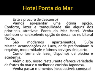 Está a procura de descanso?
Vamos apresentar uma ótima opção.
Conforto, lazer e tranquilidade são alguns dos
principais atrativos: Ponta do Mar Hotel. Venha
conhecer uma excelente opção de descanso no Litoral
Norte.
São modernos apartamentos. Suíte
Master, acomodações de Luxo, onde predominam o
requinte, modernidade e ótimos serviços de quarto.
Como forma de lazer, dispomos de piscina e
academia.
Além disso, nosso restaurante oferece variedade
de frutos do mar e o melhor da cozinha Japonesa.
Venha passar momentos inesquecíveis conosco!
 