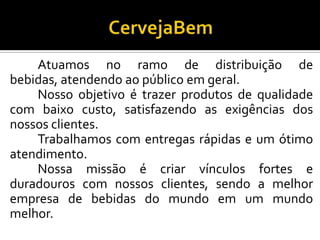 Atuamos no ramo de distribuição de
bebidas, atendendo ao público em geral.
Nosso objetivo é trazer produtos de qualidade
com baixo custo, satisfazendo as exigências dos
nossos clientes.
Trabalhamos com entregas rápidas e um ótimo
atendimento.
Nossa missão é criar vínculos fortes e
duradouros com nossos clientes, sendo a melhor
empresa de bebidas do mundo em um mundo
melhor.
 